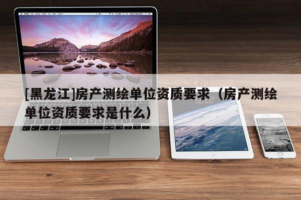 [黑龍江]房產(chǎn)測繪單位資質(zhì)要求（房產(chǎn)測繪單位資質(zhì)要求是什么）