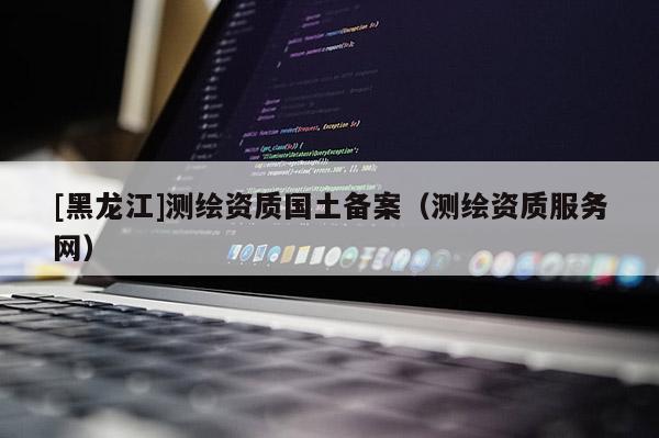 [黑龍江]測繪資質(zhì)國土備案（測繪資質(zhì)服務(wù)網(wǎng)）