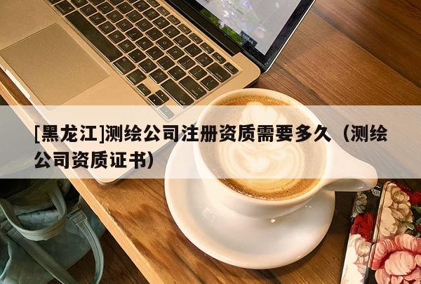[黑龍江]測繪公司注冊資質(zhì)需要多久（測繪公司資質(zhì)證書）