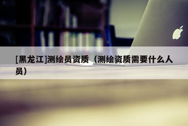 [黑龍江]測繪員資質（測繪資質需要什么人員）