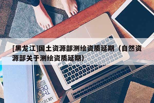 [黑龍江]國(guó)土資源部測(cè)繪資質(zhì)延期（自然資源部關(guān)于測(cè)繪資質(zhì)延期）