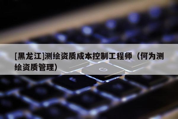 [黑龍江]測繪資質(zhì)成本控制工程師（何為測繪資質(zhì)管理）