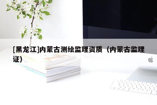 [黑龍江]內(nèi)蒙古測(cè)繪監(jiān)理資質(zhì)（內(nèi)蒙古監(jiān)理證）