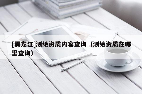 [黑龍江]測(cè)繪資質(zhì)內(nèi)容查詢（測(cè)繪資質(zhì)在哪里查詢）