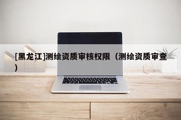 [黑龍江]測繪資質(zhì)審核權(quán)限（測繪資質(zhì)審查）