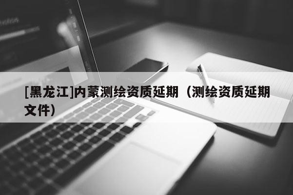 [黑龍江]內(nèi)蒙測繪資質(zhì)延期（測繪資質(zhì)延期文件）