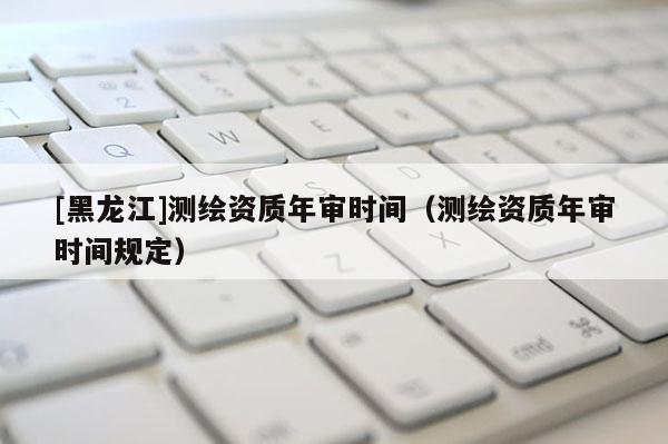 [黑龍江]測繪資質年審時間（測繪資質年審時間規(guī)定）