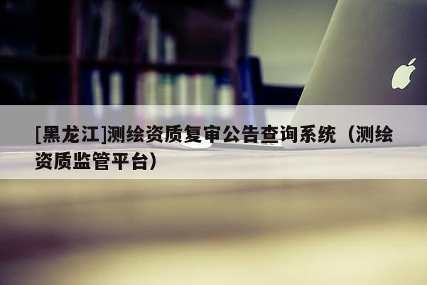 [黑龍江]測(cè)繪資質(zhì)復(fù)審公告查詢系統(tǒng)（測(cè)繪資質(zhì)監(jiān)管平臺(tái)）