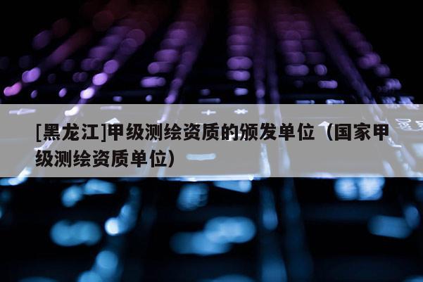 [黑龍江]甲級(jí)測(cè)繪資質(zhì)的頒發(fā)單位（國(guó)家甲級(jí)測(cè)繪資質(zhì)單位）