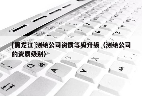 [黑龍江]測繪公司資質等級升級（測繪公司的資質級別）