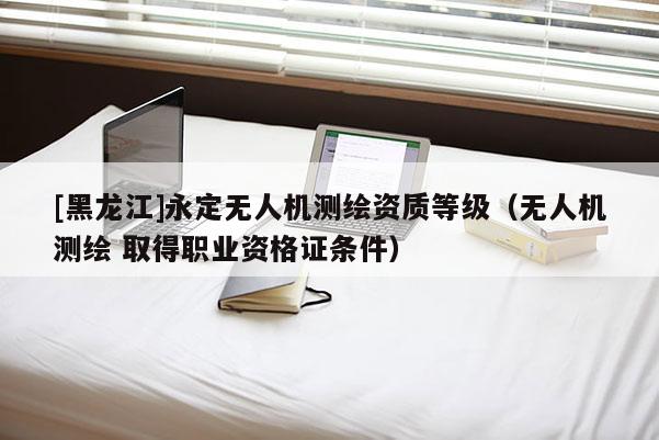 [黑龍江]永定無人機測繪資質(zhì)等級（無人機測繪 取得職業(yè)資格證條件）