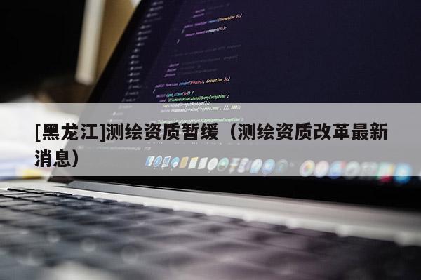 [黑龍江]測繪資質(zhì)暫緩（測繪資質(zhì)改革最新消息）