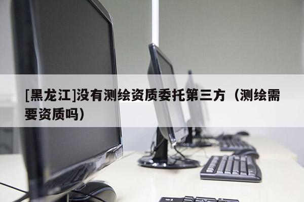 [黑龍江]沒有測繪資質委托第三方（測繪需要資質嗎）