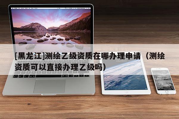[黑龍江]測(cè)繪乙級(jí)資質(zhì)在哪辦理申請(qǐng)（測(cè)繪資質(zhì)可以直接辦理乙級(jí)嗎）
