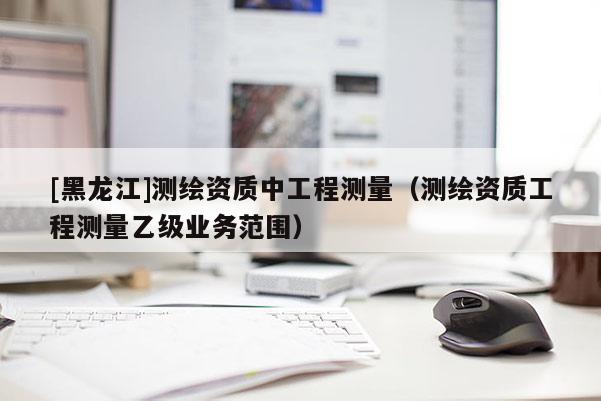 [黑龍江]測(cè)繪資質(zhì)中工程測(cè)量（測(cè)繪資質(zhì)工程測(cè)量乙級(jí)業(yè)務(wù)范圍）