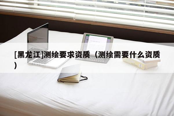 [黑龍江]測繪要求資質(zhì)（測繪需要什么資質(zhì)）