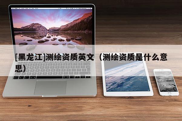[黑龍江]測繪資質(zhì)英文（測繪資質(zhì)是什么意思）