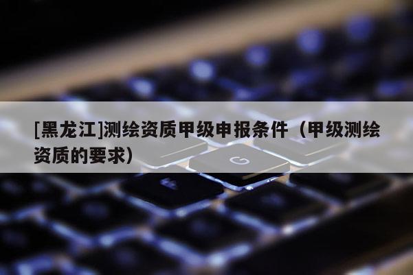 [黑龍江]測(cè)繪資質(zhì)甲級(jí)申報(bào)條件（甲級(jí)測(cè)繪資質(zhì)的要求）