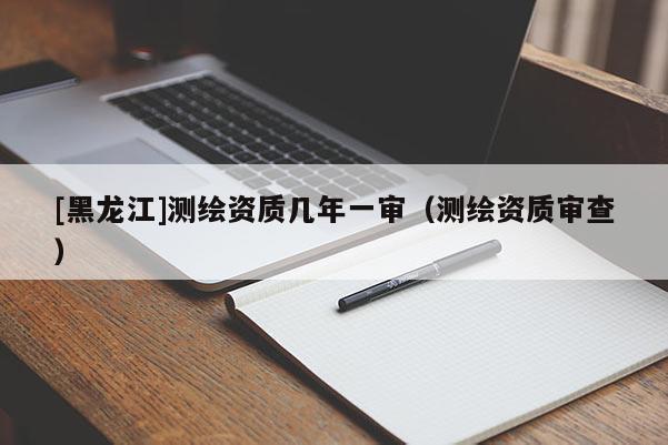 [黑龍江]測(cè)繪資質(zhì)幾年一審（測(cè)繪資質(zhì)審查）