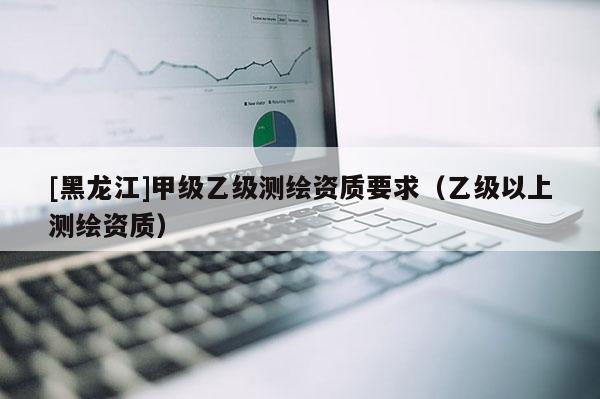 [黑龍江]甲級(jí)乙級(jí)測(cè)繪資質(zhì)要求（乙級(jí)以上測(cè)繪資質(zhì)）