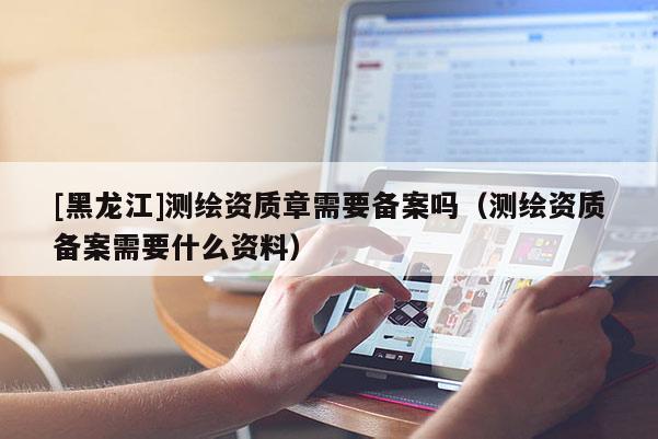[黑龍江]測繪資質(zhì)章需要備案嗎（測繪資質(zhì)備案需要什么資料）
