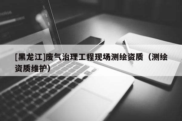[黑龍江]廢氣治理工程現(xiàn)場(chǎng)測(cè)繪資質(zhì)（測(cè)繪資質(zhì)維護(hù)）