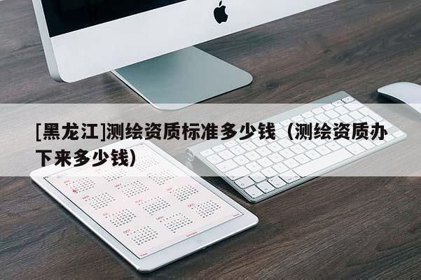 [黑龍江]測(cè)繪資質(zhì)標(biāo)準(zhǔn)多少錢（測(cè)繪資質(zhì)辦下來(lái)多少錢）