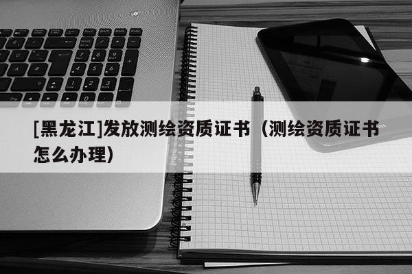 [黑龍江]發(fā)放測繪資質(zhì)證書（測繪資質(zhì)證書怎么辦理）