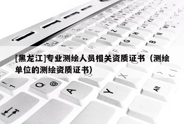 [黑龍江]專業(yè)測(cè)繪人員相關(guān)資質(zhì)證書（測(cè)繪單位的測(cè)繪資質(zhì)證書）