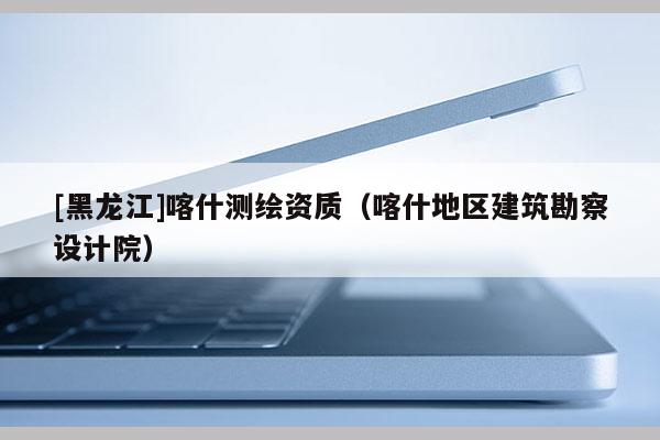 [黑龍江]喀什測繪資質(zhì)（喀什地區(qū)建筑勘察設計院）