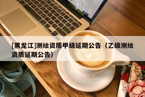 [黑龍江]測繪資質甲級延期公告（乙級測繪資質延期公告）