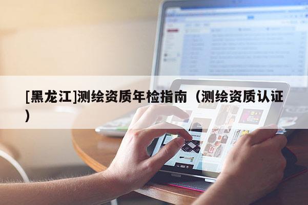[黑龍江]測(cè)繪資質(zhì)年檢指南（測(cè)繪資質(zhì)認(rèn)證）