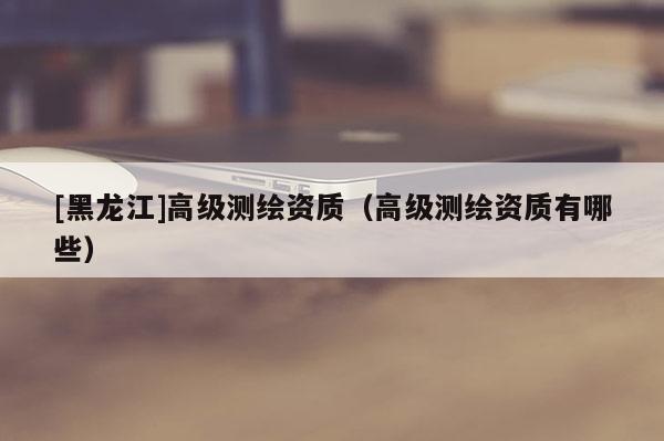 [黑龍江]高級(jí)測(cè)繪資質(zhì)（高級(jí)測(cè)繪資質(zhì)有哪些）