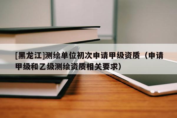[黑龍江]測(cè)繪單位初次申請(qǐng)甲級(jí)資質(zhì)（申請(qǐng)甲級(jí)和乙級(jí)測(cè)繪資質(zhì)相關(guān)要求）