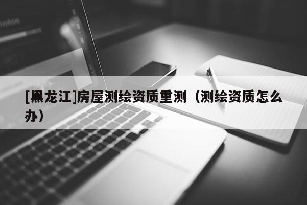 [黑龍江]房屋測繪資質(zhì)重測（測繪資質(zhì)怎么辦）