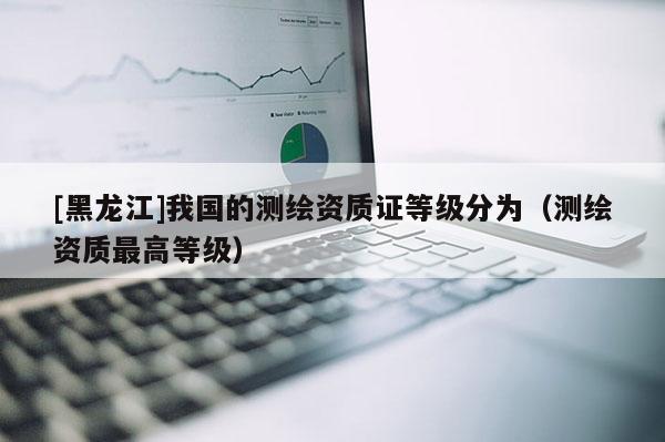 [黑龍江]我國的測繪資質(zhì)證等級分為（測繪資質(zhì)最高等級）