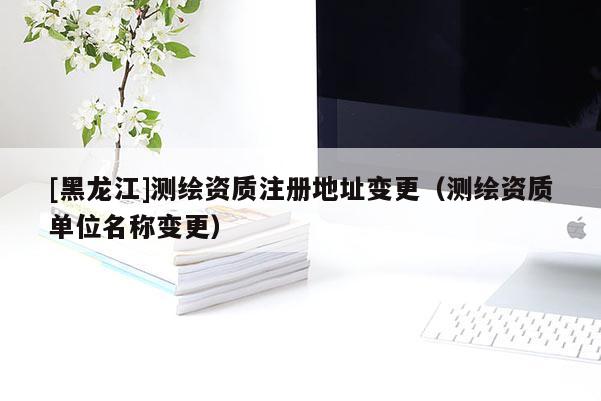 [黑龍江]測(cè)繪資質(zhì)注冊(cè)地址變更（測(cè)繪資質(zhì)單位名稱變更）