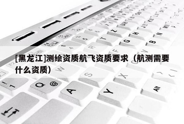 [黑龍江]測繪資質(zhì)航飛資質(zhì)要求（航測需要什么資質(zhì)）