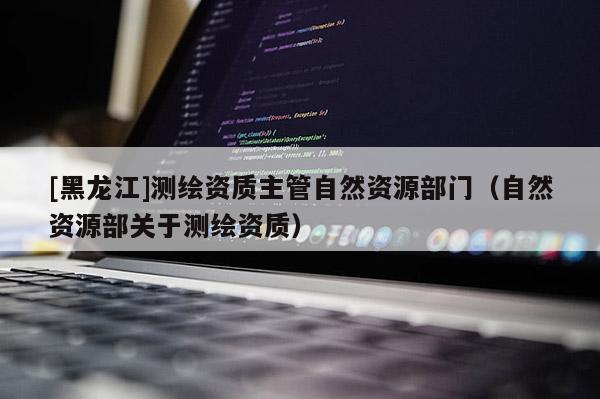 [黑龍江]測(cè)繪資質(zhì)主管自然資源部門(mén)（自然資源部關(guān)于測(cè)繪資質(zhì)）
