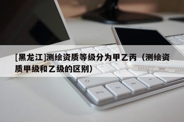 [黑龍江]測繪資質(zhì)等級(jí)分為甲乙丙（測繪資質(zhì)甲級(jí)和乙級(jí)的區(qū)別）