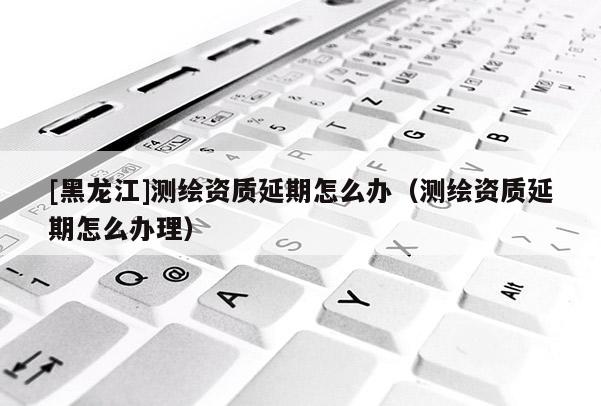 [黑龍江]測繪資質(zhì)延期怎么辦（測繪資質(zhì)延期怎么辦理）