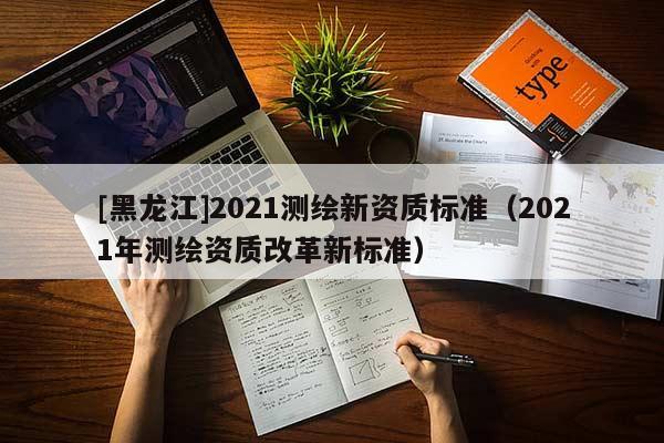 [黑龍江]2021測(cè)繪新資質(zhì)標(biāo)準(zhǔn)（2021年測(cè)繪資質(zhì)改革新標(biāo)準(zhǔn)）