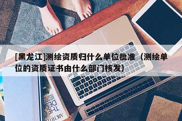 [黑龍江]測繪資質(zhì)歸什么單位批準(zhǔn)（測繪單位的資質(zhì)證書由什么部門核發(fā)）