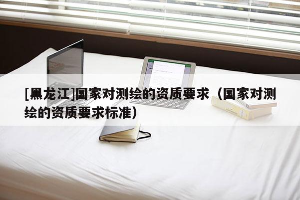 [黑龍江]國家對(duì)測(cè)繪的資質(zhì)要求（國家對(duì)測(cè)繪的資質(zhì)要求標(biāo)準(zhǔn)）