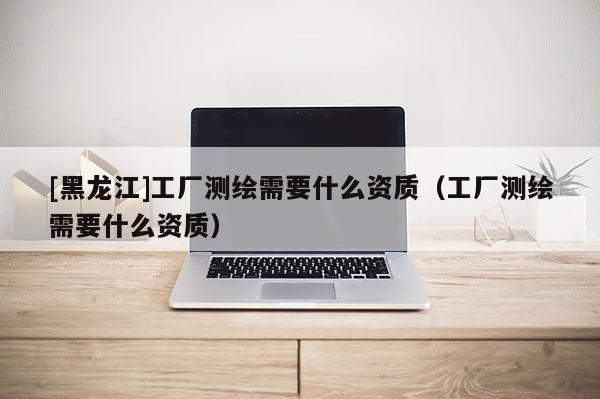 [黑龍江]工廠測(cè)繪需要什么資質(zhì)（工廠測(cè)繪需要什么資質(zhì)）