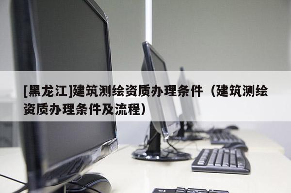 [黑龍江]建筑測繪資質(zhì)辦理?xiàng)l件（建筑測繪資質(zhì)辦理?xiàng)l件及流程）