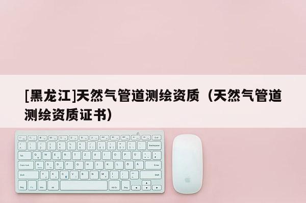 [黑龍江]天然氣管道測(cè)繪資質(zhì)（天然氣管道測(cè)繪資質(zhì)證書(shū)）