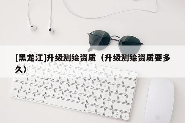 [黑龍江]升級(jí)測(cè)繪資質(zhì)（升級(jí)測(cè)繪資質(zhì)要多久）