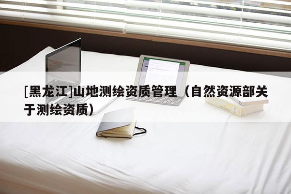 [黑龍江]山地測繪資質管理（自然資源部關于測繪資質）