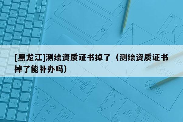 [黑龍江]測(cè)繪資質(zhì)證書掉了（測(cè)繪資質(zhì)證書掉了能補(bǔ)辦嗎）